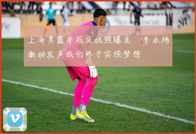 上海男篮夺冠庆祝照曝光偰李永炜激动发声我们终于实现梦想