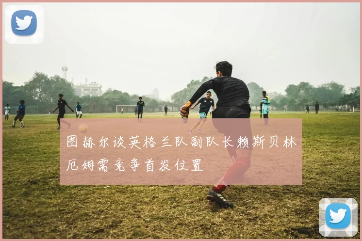 图赫尔谈英格兰队副队长赖斯贝林厄姆需竞争首发位置