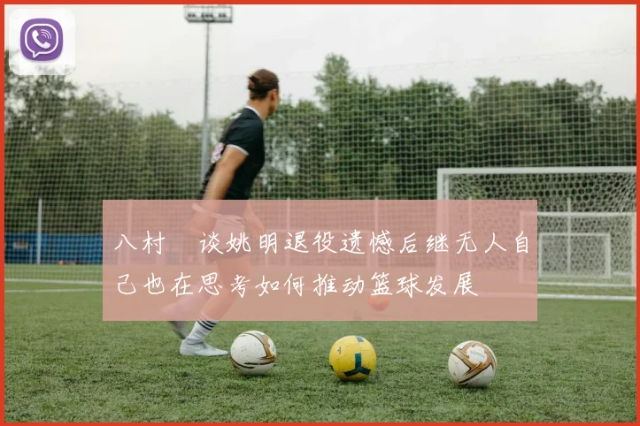 八村塁谈姚明退役遗憾后继无人自己也在思考如何推动篮球发展