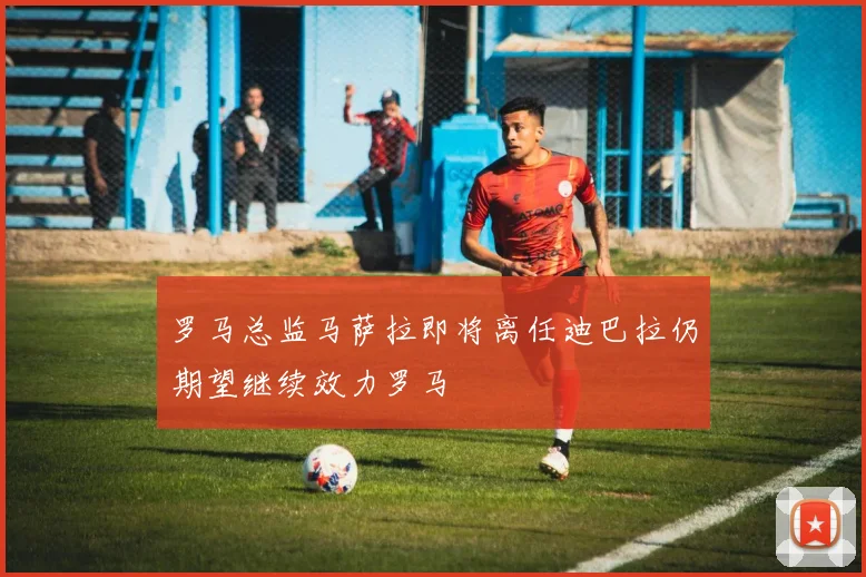 罗马总监马萨拉即将离任迪巴拉仍期望继续效力罗马