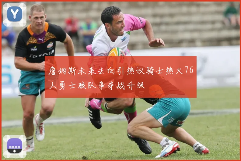 詹姆斯未来去向引热议骑士热火76人勇士狼队争夺战升级