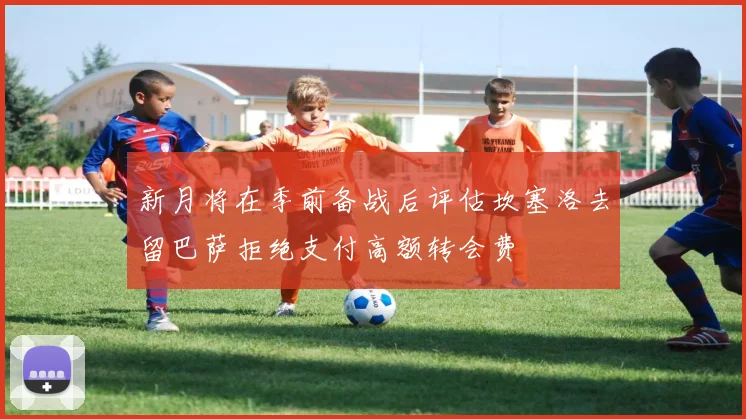 新月将在季前备战后评估坎塞洛去留巴萨拒绝支付高额转会费