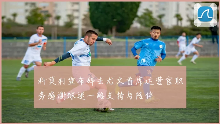 科莫利宣布辞去尤文首席运营官职务感谢球迷一路支持与陪伴