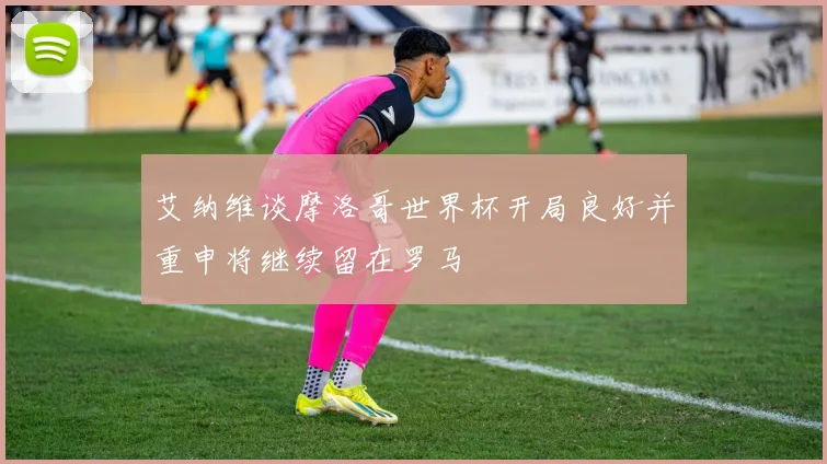 艾纳维谈摩洛哥世界杯开局良好并重申将继续留在罗马