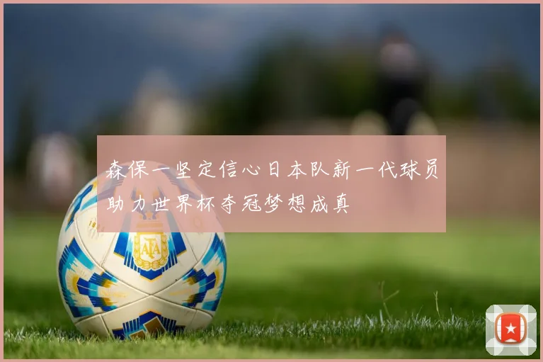 森保一坚定信心日本队新一代球员助力世界杯夺冠梦想成真