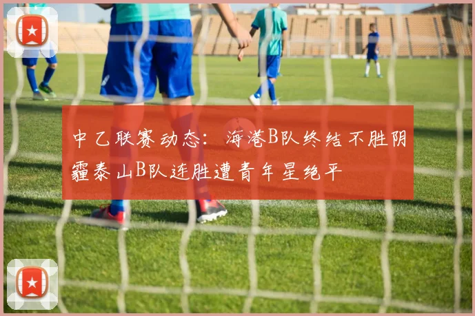 中乙联赛动态：海港B队终结不胜阴霾泰山B队连胜遭青年星绝平