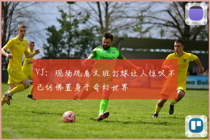 VJ：现场观看文班打球让人惊叹不已仿佛置身于奇幻世界