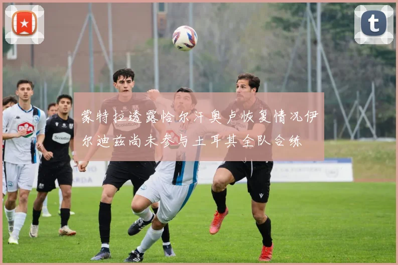 蒙特拉透露恰尔汗奥卢恢复情况伊尔迪兹尚未参与土耳其全队合练