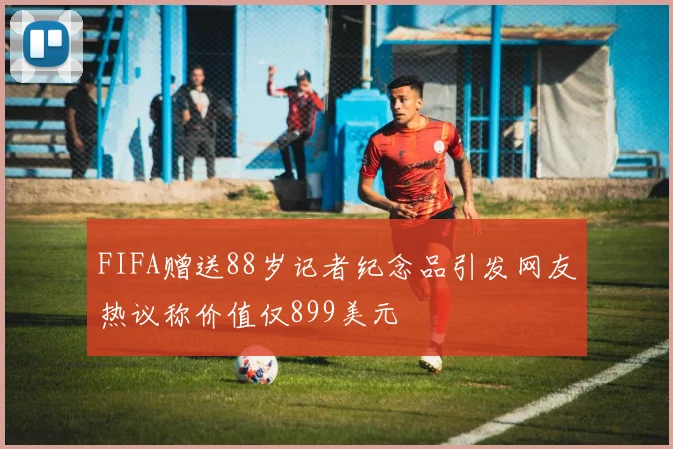 FIFA赠送88岁记者纪念品引发网友热议称价值仅899美元