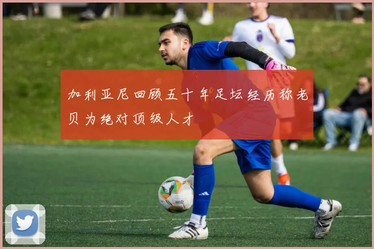 加利亚尼回顾五十年足坛经历称老贝为绝对顶级人才